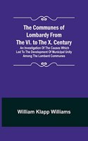Communes of Lombardy from the VI. to the X. Century; An Investigation of the Causes Which Led to the Development of Municipal Unity Among the Lombard Communes.