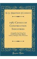 1987 Census of Construction Industries: Geographic Area Series, East North Central States, Illinois, Indiana, Michigan, Ohio, Wisconsin (Classic Reprint)
