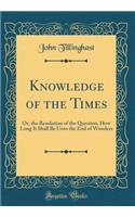 Knowledge of the Times: Or, the Resolution of the Question, How Long It Shall Be Unto the End of Wonders (Classic Reprint)