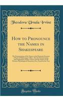 How to Pronounce the Names in Shakespeare: The Pronunciation of the Names in the Dramatis Personae of Each of Shakespeare's Plays, Also the Pronunciation and Explanation of Place Names and th