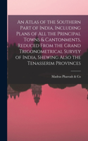 Atlas of the Southern Part of India, Including Plans of All the Principal Towns & Cantonments, Reduced From the Grand Trigonometrical Survey of India, Shewing Also the Tenasserim Provinces