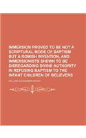 Immersion Proved to Be Not a Scriptural Mode of Baptism But a Romish Invention, and Immersionists Shewn to Be Disregarding Divine Authority in Refusing Baptism to the Infant Children of Believers
