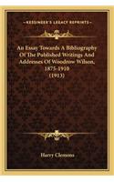 An Essay Towards a Bibliography of the Published Writings Anan Essay Towards a Bibliography of the Published Writings and Addresses of Woodrow Wilson, 1875-1910 (1913) D Addresses of Woodrow Wilson, 1875-1910 (1913)