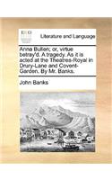 Anna Bullen; Or, Virtue Betray'd. a Tragedy. as It Is Acted at the Theatres-Royal in Drury-Lane and Covent-Garden. by Mr. Banks.