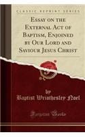 Essay on the External Act of Baptism, Enjoined by Our Lord and Saviour Jesus Christ (Classic Reprint)