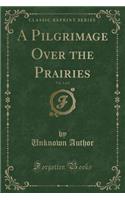 A Pilgrimage Over the Prairies, Vol. 1 of 2 (Classic Reprint)