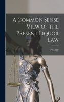 Common Sense View of the Present Liquor Law [microform]