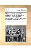 Observations occasion'd by reading a pamphlet, intitled, A discourse concerning the currencies of the British plantation in America. In a letter to *****.