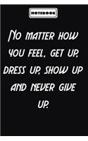 No matter how you feel, get up, dress up, show up and never give up.