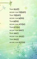 Your BELIEFS become your THOUGHTS. Your THOUGHTS become your WORDS. Your WORDS become your ACTIONS. Your ACTIONS become your HABITS. Your HABITS become your VALUES. Your VALUES become your DESTINY.