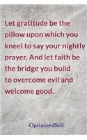 Let gratitude be the pillow upon which you kneel to say your nightly prayer. And let faith be the bridge you build to overcome evil and welcome good.