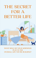 The Secret For A Better Life: What Role Do Your Mornings Play In The Overall Life You're Building?: Taking A Natural Approach To Managing Yourself