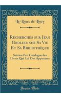 Recherches Sur Jean Grolier Sur Sa Vie Et Sa Bibliothï¿½que: Suivies d'Un Catalogue Des Livres Qui Lui Ont Appartenu (Classic Reprint): Suivies d'Un Catalogue Des Livres Qui Lui Ont Appartenu (Classic Reprint)