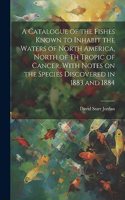 Catalogue of the Fishes Known to Inhabit the Waters of North America, North of th Tropic of Cancer, With Notes on the Species Discovered in 1883 and 1884