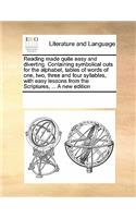 Reading made quite easy and diverting. Containing symbolical cuts for the alphabet, tables of words of one, two, three and four syllables, with easy lessons from the Scriptures, ... A new edition