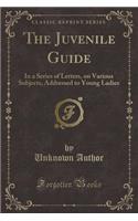 The Juvenile Guide: In a Series of Letters, on Various Subjects, Addressed to Young Ladies (Classic Reprint): In a Series of Letters, on Various Subjects, Addressed to Young Ladies (Classic Reprint)