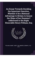 An Essay Towards Deciding the Important Question, Whether it be a National Advantage to Britain to Insure the Ships of her Enemies? Addressed to the Right Honorable Henry Pelham, Esq