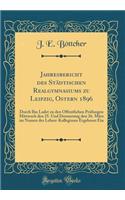 Jahresbericht Des StÃ¤dtischen Realgymnasiums Zu Leipzig, Ostern 1896: Durch Ihn Ladet Zu Den Ã?ffentlichen PrÃ¼fungen Mittwoch Den 25. Und Donnerstag Den 26. MÃ¤rz Im Namen Des Lehrer-Kollegiums Ergebenst Ein (Classic Reprint)
