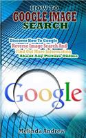 How to Google Image Search: Discover How To Google Reverse Image Search And Find Out More Information About Any Picture Online.