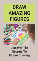 Draw Amazing Figures: Discover The Secrets To Figure Drawing: How To Draw Human Figures For Beginners