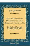 Annual Report of the Department of Public Health, San Francisco, Cal: For the Fiscal Year, July 1, 1906 to June 30, 1907 (Classic Reprint)