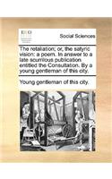 The Retaliation; Or, the Satyric Vision: A Poem. in Answer to a Late Scurrilous Publication Entitled the Consultation. by a Young Gentleman of This City.