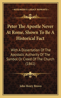 Peter The Apostle Never At Rome, Shown To Be A Historical Fact: With A Dissertation Of The Apostolic Authority Of The Symbol Or Creed Of The Church (1861)