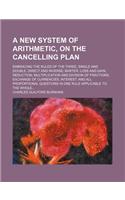 A New System of Arithmetic, on the Cancelling Plan; Embracing the Rules of the Three, Single and Double, Direct and Inverse Barter Loss and Gain Reduction Multiplication and Division of Fractions Exchange of Currencies Interest and All Proportional