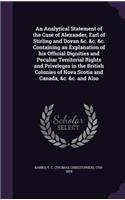 Analytical Statement of the Case of Alexander, Earl of Stirling and Dovan &c. &c. &c. Containing an Explanation of his Official Dignities and Peculiar Territorial Rights and Priveleges in the British Colonies of Nova Scotia and Canada, &c. &c. and