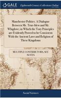 Manchester Politics. a Dialogue Between Mr. True-Blew and Mr. Whiglove; In Which the Tory Principles Are Evidently Proved to Be Consistent with the Ancient Laws and Religion of These Kingdoms