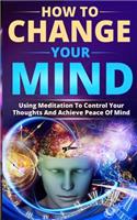 How to Change Your Mind: Using Meditation to Control Your Thoughts and Achieve Peace of Mind