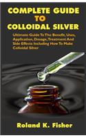 Complete Guide to Colloidal Silver: Ultimate Guide To The Benefit, Uses, Application, Dosage, Treatment And Side Effects Including How To Make Colloidal Silver