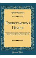 Exercitations Divine: Containing Diverse Questions and Solutions for the Right Understanding of the Scriptures, Proving the Necessitie, Majestie, Integritie, Perspicuitie, and Sense Thereof (Classic Reprint)