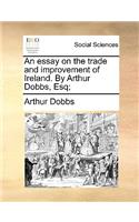 An Essay on the Trade and Improvement of Ireland. by Arthur Dobbs, Esq;