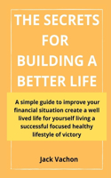 The Secrets for Building a Better Life: A simple guide to improve your financial situation create a well lived life for yourself living a successful focused healthy lifestyle of victory
