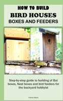 How to Build Bird Houses, Boxes and Feeders: Step-by-step guide to building of Bat boxes, Nest boxes and bird feeders for the backyard hobbyist