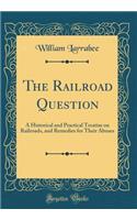 The Railroad Question: A Historical and Practical Treatise on Railroads, and Remedies for Their Abuses (Classic Reprint)