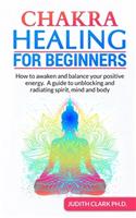 Chakra Healing for Beginners: How to awaken and balance your positive energy. A guide to unblocking and radiating spirit, mind and body