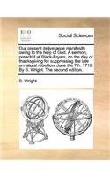 Our Present Deliverance Manifestly Owing to the Help of God. a Sermon, Preach'd at Black-Fryars, on the Day of Thanksgiving for Suppressing the Late Unnatural Rebellion, June the 7th. 1716. by S. Wright. the Second Edition.