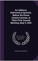 Address, Delivered at Ipswich, Before the Essex County Lyceum, at Their First Annual Meeting, May 5, 1830