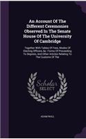 An Account Of The Different Ceremonies Observed In The Senate House Of The University Of Cambridge: Together With Tables Of Fees, Modes Of Electing Officers, &c. Forms Of Proceeding To Degrees, And Other Articles Relating To The Customs Of The