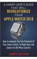 Handy User's Guide That Will Revolutionize Your Apple Watch 2018: How To Unleash The Full Potential Of Your Apple Watch, To Make Your Life Easier & A Bit More Colorful