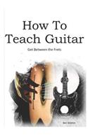 How to Teach Guitar - A Comprehensive Guide: Get Between the Frets, Turn Your Passion Into Your Profession and Start Making a Difference Today!