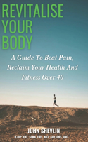 Revitalise Your Body: A Guide to Beat Pain, Reclaim Your Health, And Fitness Over 40.