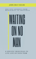 Waiting On No Man: One Epic Journey From Mediocrity To Greatness 8 Specific Principles To live life on your term