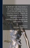Report on the Effect of the International Copyright Law in the United States. Made in Compliance With the Resolution of the United States Senate of January 23, 1900