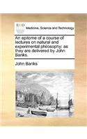 An Epitome of a Course of Lectures on Natural and Experimental Philosophy: As They Are Delivered by John Banks.