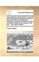 The Exactions and Impositions of Parish Fees Discovered. Shewing the Common Fees Demanded for Christenings, Marrying, Churching of Women, and the Burying the Dead; To Be Contrary to the Law, ... by Francis Sadler, ...