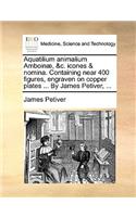 Aquatilium Animalium Amboinæ, &c. Icones & Nomina. Containing Near 400 Figures, Engraven on Copper Plates ... by James Petiver, ...