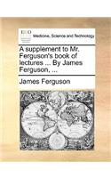 A Supplement to Mr. Ferguson's Book of Lectures ... by James Ferguson, ...